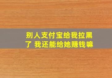 别人支付宝给我拉黑了 我还能给她赚钱嘛